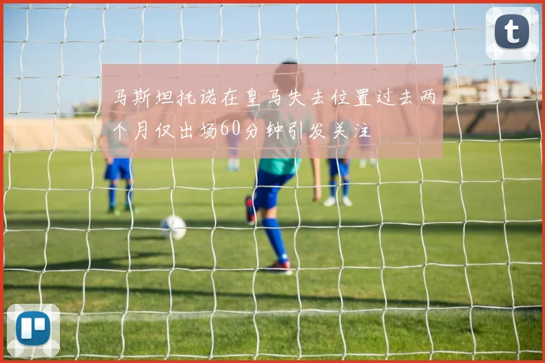 马斯坦托诺在皇马失去位置过去两个月仅出场60分钟引发关注