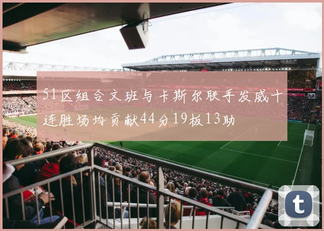 51区组合文班与卡斯尔联手发威十连胜场均贡献44分19板13助