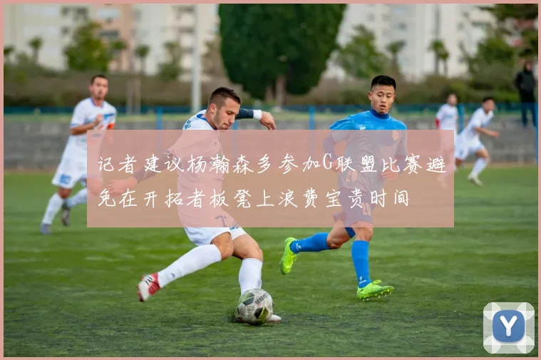 记者建议杨瀚森多参加G联盟比赛避免在开拓者板凳上浪费宝贵时间