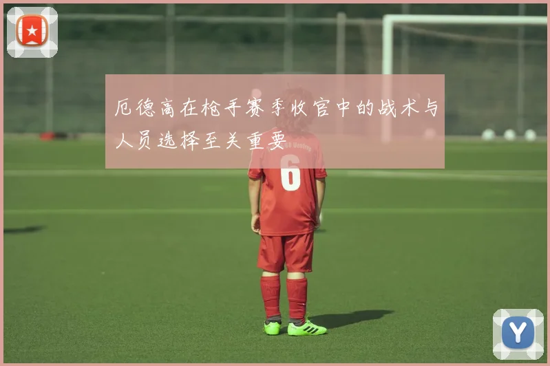 厄德高在枪手赛季收官中的战术与人员选择至关重要