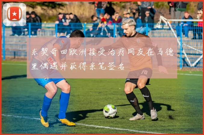 东契奇回欧洲接受治疗网友在马德里偶遇并获得亲笔签名