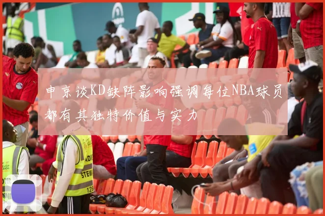 申京谈KD缺阵影响强调每位NBA球员都有其独特价值与实力