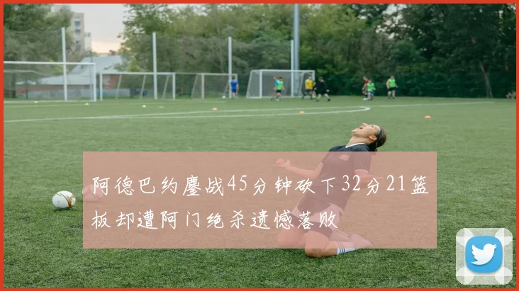 阿德巴约鏖战45分钟砍下32分21篮板却遭阿门绝杀遗憾落败