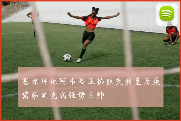 塞尔评论阿韦洛亚执教失利皇马亟需弗里克式强势主帅