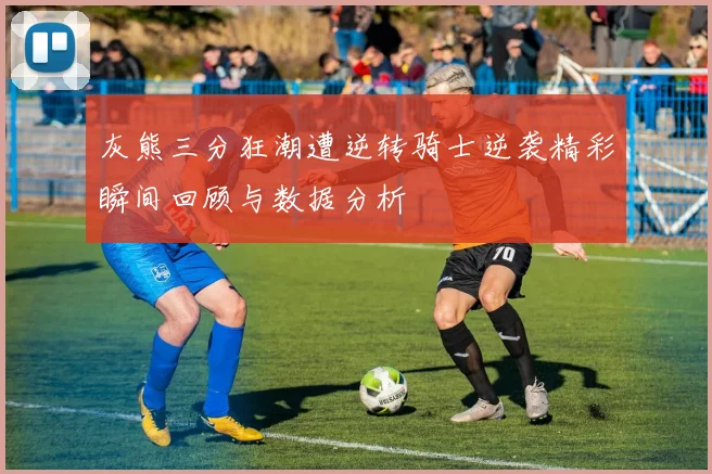 灰熊三分狂潮遭逆转骑士逆袭精彩瞬间回顾与数据分析