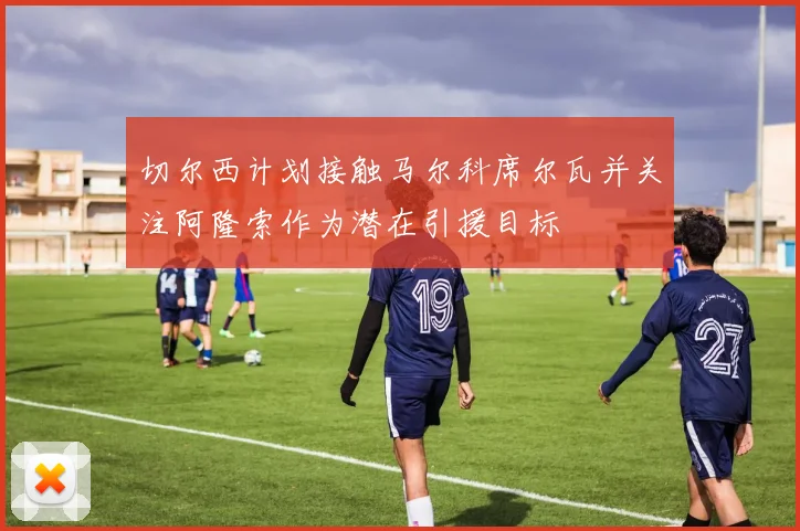 切尔西计划接触马尔科席尔瓦并关注阿隆索作为潜在引援目标