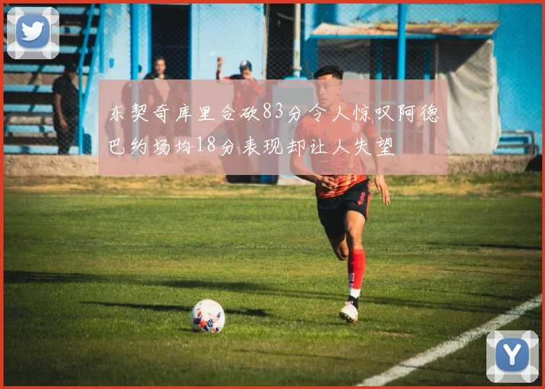 东契奇库里合砍83分令人惊叹阿德巴约场均18分表现却让人失望