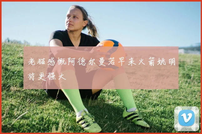 老猫感慨阿德尔曼若早来火箭姚明将更强大