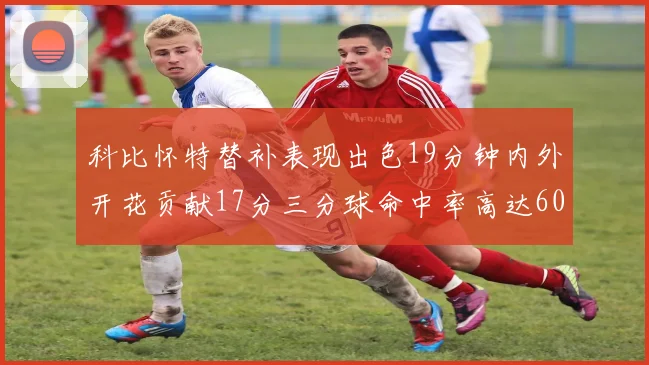 科比怀特替补表现出色19分钟内外开花贡献17分三分球命中率高达60