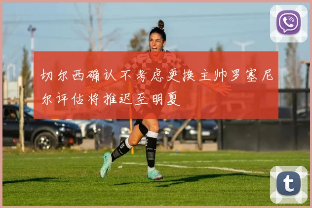 切尔西确认不考虑更换主帅罗塞尼尔评估将推迟至明夏