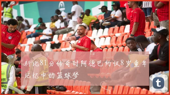 科比81分传奇时阿德巴约仅8岁童年记忆中的篮球梦