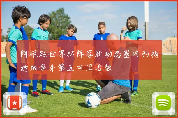 阿根廷世界杯阵容新动态塞内西梅迪纳争夺第五中卫名额