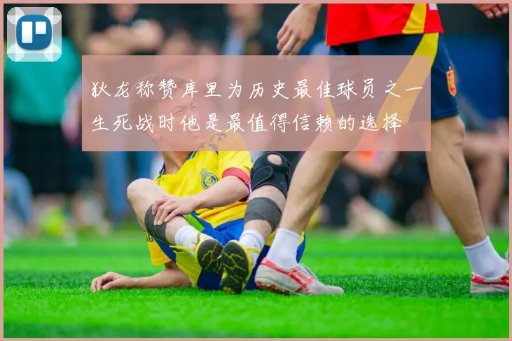 狄龙称赞库里为历史最佳球员之一生死战时他是最值得信赖的选择