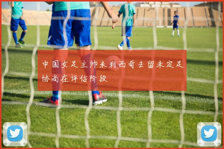 中国女足主帅米利西奇去留未定足协尚在评估阶段