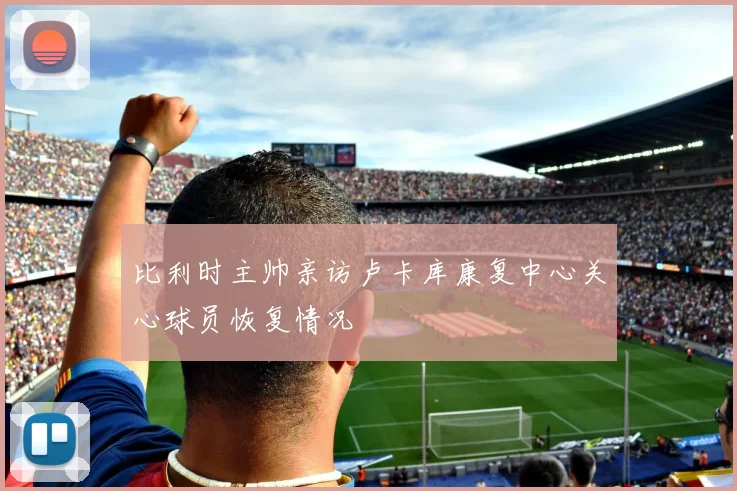比利时主帅亲访卢卡库康复中心关心球员恢复情况